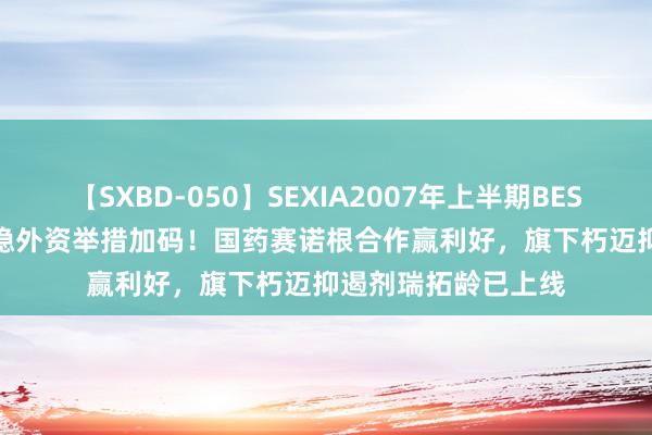 【SXBD-050】SEXIA2007年上半期BEST 全35作品8時間 稳外资举措加码！国药赛诺根合作赢利好，旗下朽迈抑遏剂瑞拓龄已上线