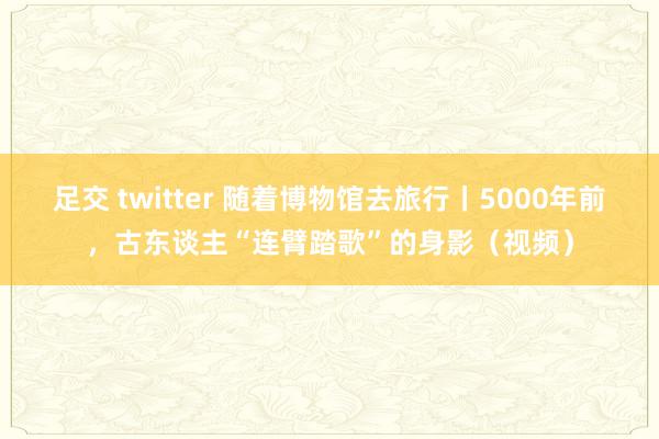 足交 twitter 随着博物馆去旅行丨5000年前，古东谈主“连臂踏歌”的身影（视频）