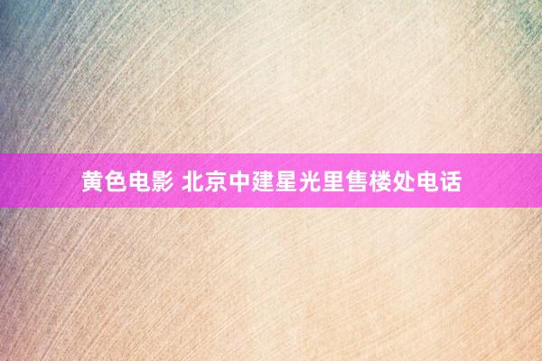 黄色电影 北京中建星光里售楼处电话
