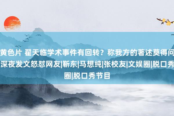 黄色片 翟天临学术事件有回转？称我方的著述莫得问题，深夜发文怒怼网友|靳东|马想纯|张校友|文娱圈|脱口秀节目