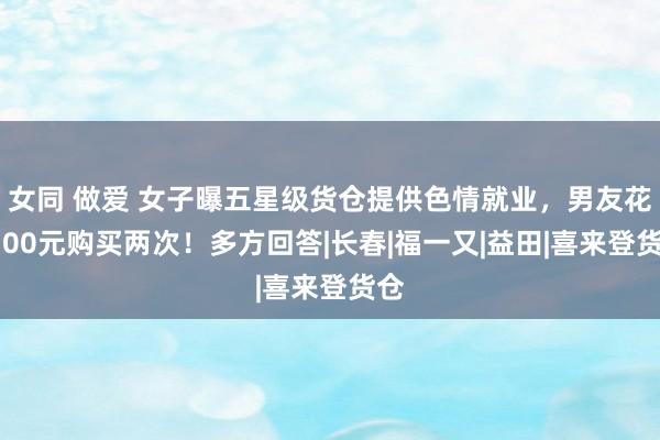 女同 做爱 女子曝五星级货仓提供色情就业，男友花6700元购买两次！多方回答|长春|福一又|益田|喜来登货仓