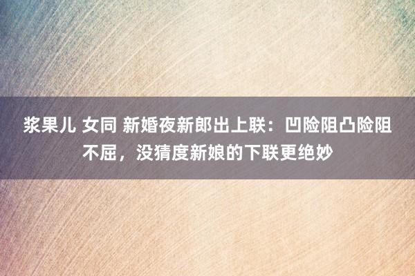 浆果儿 女同 新婚夜新郎出上联：凹险阻凸险阻不屈，没猜度新娘的下联更绝妙