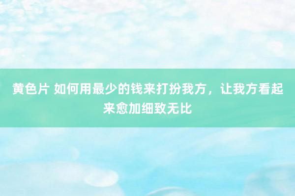 黄色片 如何用最少的钱来打扮我方，让我方看起来愈加细致无比