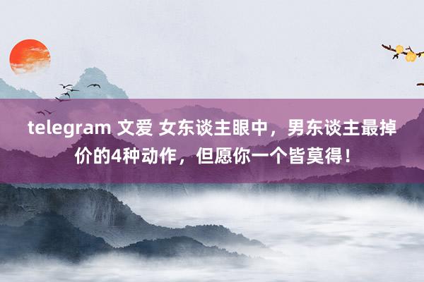 telegram 文爱 女东谈主眼中，男东谈主最掉价的4种动作，但愿你一个皆莫得！