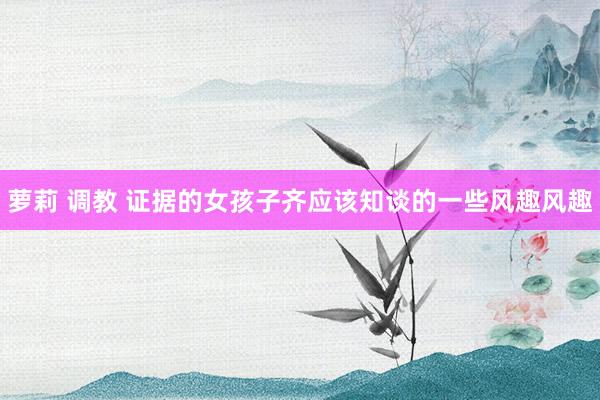 萝莉 调教 证据的女孩子齐应该知谈的一些风趣风趣
