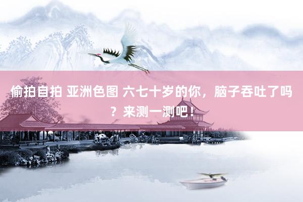 偷拍自拍 亚洲色图 六七十岁的你，脑子吞吐了吗？来测一测吧！