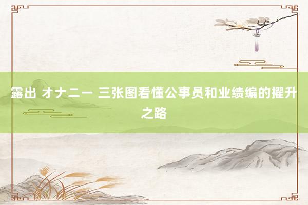露出 オナニー 三张图看懂公事员和业绩编的擢升之路