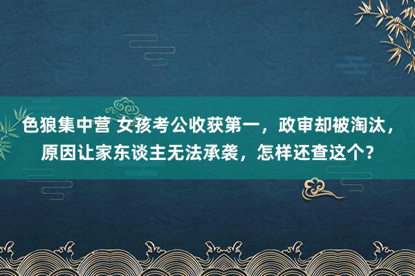 色狼集中营 女孩考公收获第一，政审却被淘汰，原因让家东谈主无法承袭，怎样还查这个？
