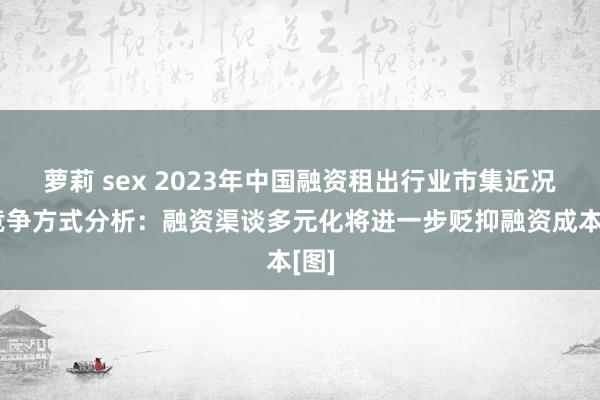 萝莉 sex 2023年中国融资租出行业市集近况及竞争方式分析：融资渠谈多元化将进一步贬抑融资成本[图]