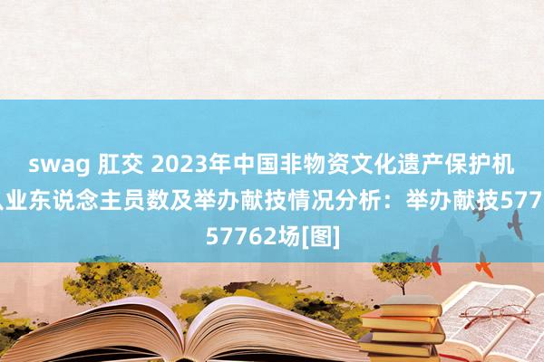 swag 肛交 2023年中国非物资文化遗产保护机构数、从业东说念主员数及举办献技情况分析：举办献技57762场[图]