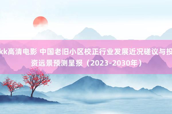 kk高清电影 中国老旧小区校正行业发展近况磋议与投资远景预测呈报（2023-2030年）