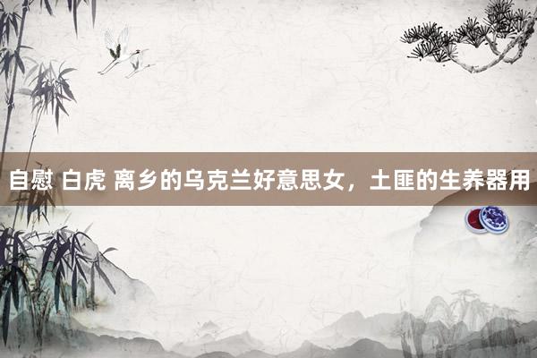 自慰 白虎 离乡的乌克兰好意思女，土匪的生养器用