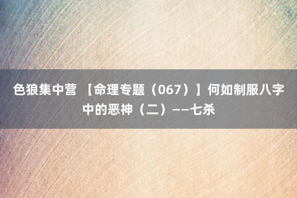 色狼集中营 【命理专题（067）】何如制服八字中的恶神（二）——七杀