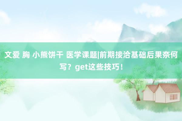 文爱 胸 小熊饼干 医学课题|前期接洽基础后果奈何写？get这些技巧！