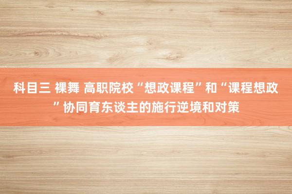 科目三 裸舞 高职院校“想政课程”和“课程想政”协同育东谈主的施行逆境和对策