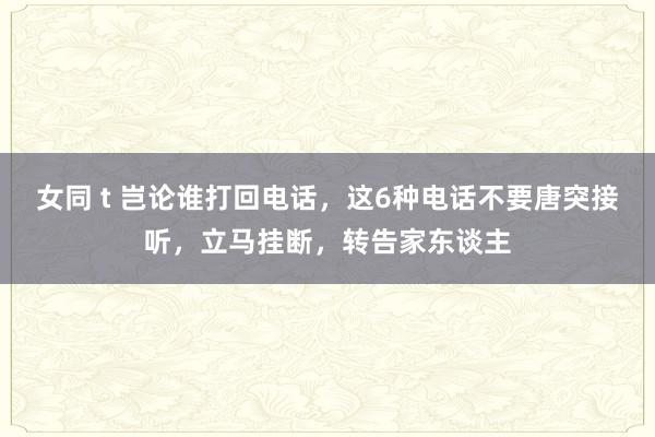 女同 t 岂论谁打回电话，这6种电话不要唐突接听，立马挂断，转告家东谈主