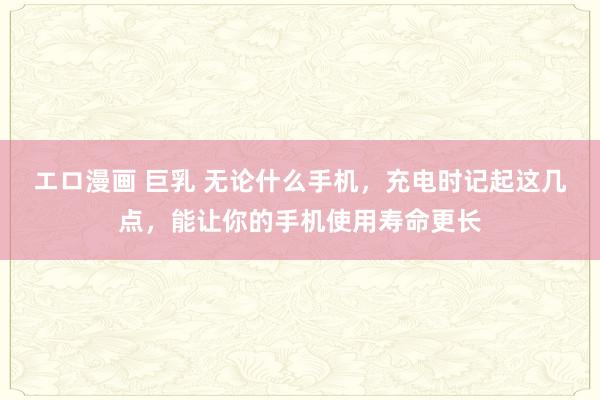エロ漫画 巨乳 无论什么手机，充电时记起这几点，能让你的手机使用寿命更长