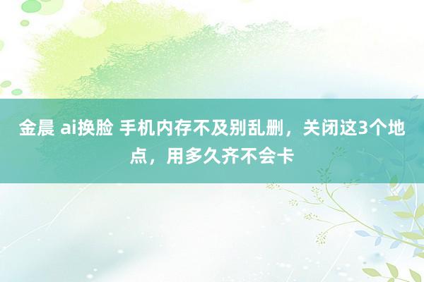金晨 ai换脸 手机内存不及别乱删，关闭这3个地点，用多久齐不会卡