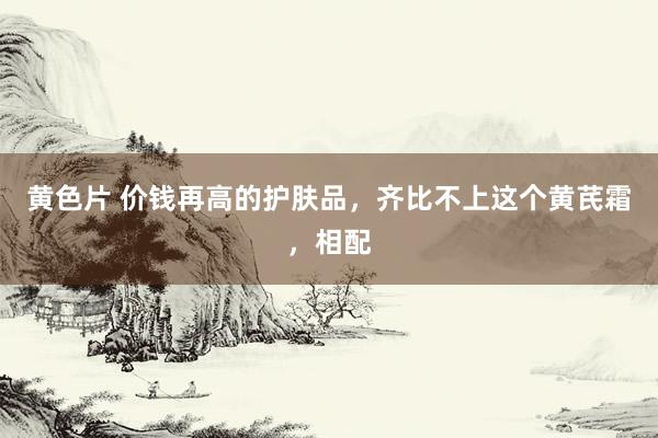 黄色片 价钱再高的护肤品，齐比不上这个黄芪霜，相配