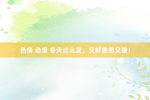 色情 动漫 冬天这么发，又好意思又暖！