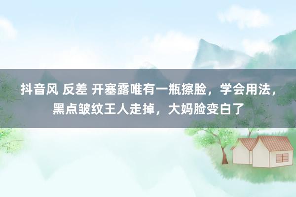 抖音风 反差 开塞露唯有一瓶擦脸，学会用法，黑点皱纹王人走掉，大妈脸变白了