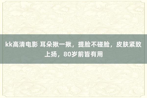 kk高清电影 耳朵揪一揪，提脸不碰脸，皮肤紧致上扬，80岁前皆有用