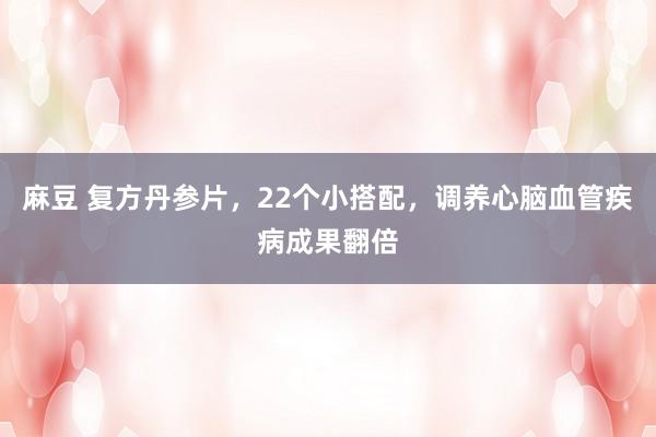 麻豆 复方丹参片,22个小搭配,调养心脑血管疾病成果翻倍