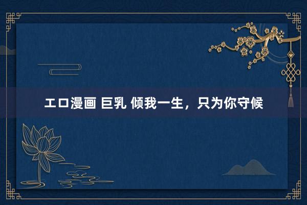 エロ漫画 巨乳 倾我一生，只为你守候
