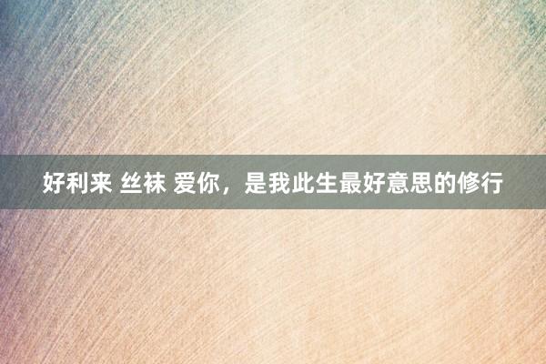 好利来 丝袜 爱你，是我此生最好意思的修行