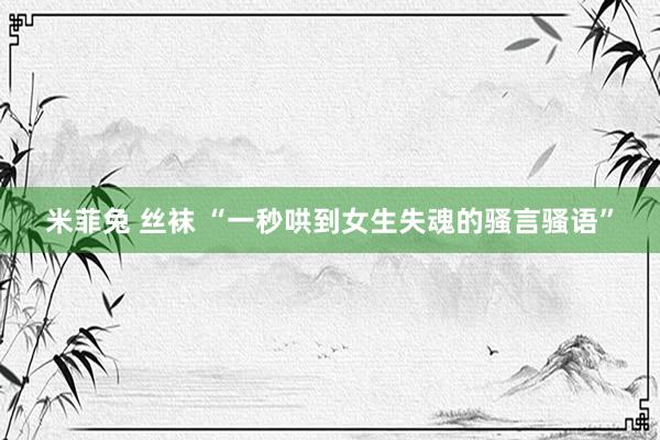 米菲兔 丝袜 “一秒哄到女生失魂的骚言骚语”