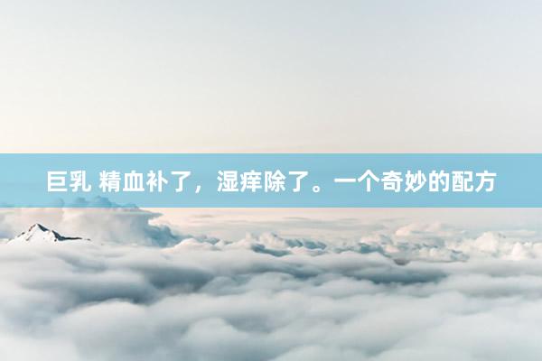 巨乳 精血补了，湿痒除了。一个奇妙的配方