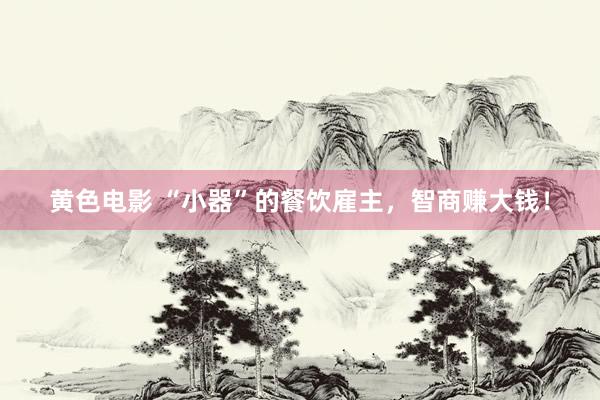 黄色电影 “小器”的餐饮雇主，智商赚大钱！