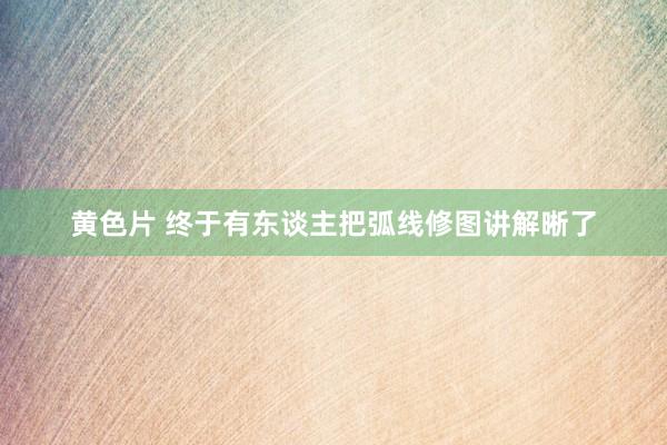 黄色片 终于有东谈主把弧线修图讲解晰了