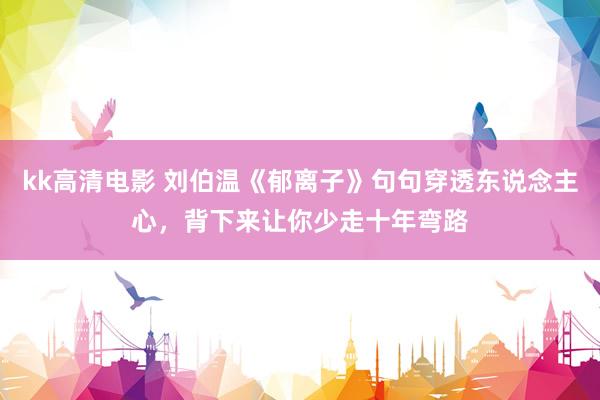 kk高清电影 刘伯温《郁离子》句句穿透东说念主心，背下来让你少走十年弯路