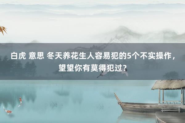 白虎 意思 冬天养花生人容易犯的5个不实操作，望望你有莫得犯过？