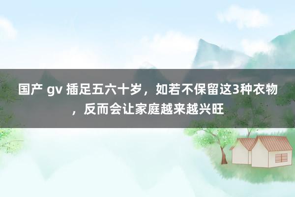 国产 gv 插足五六十岁，如若不保留这3种衣物，反而会让家庭越来越兴旺