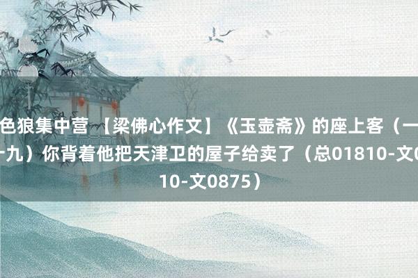 色狼集中营 【梁佛心作文】《玉壶斋》的座上客（一百九十九）你背着他把天津卫的屋子给卖了（总01810-文0875）