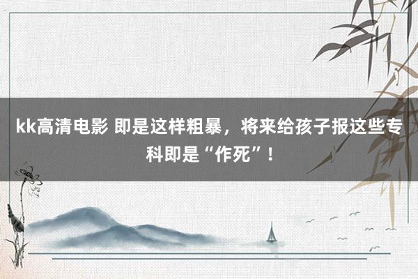 kk高清电影 即是这样粗暴，将来给孩子报这些专科即是“作死”！