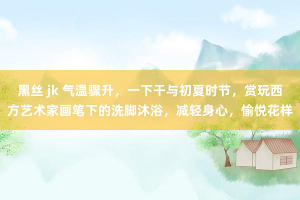 黑丝 jk 气温骤升，一下干与初夏时节，赏玩西方艺术家画笔下的洗脚沐浴，减轻身心，愉悦花样