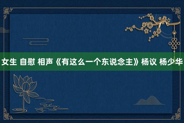 女生 自慰 相声《有这么一个东说念主》杨议 杨少华